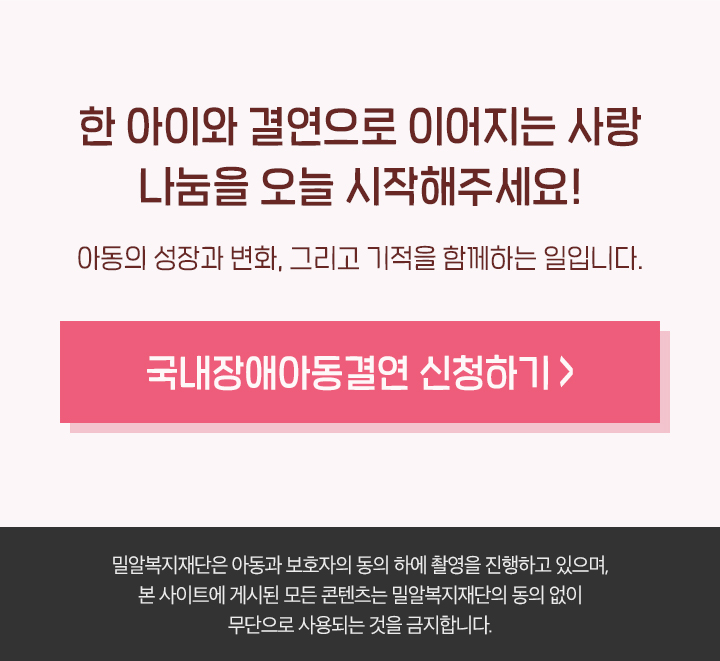 한 아이와 결연으로 이어지는 사랑 나눔을 오늘 시작해주세요! 아동의 성장과 변화, 그리고 기적을 함께하는 일입니다. (밀알복지재단은 아동과 보호자의 동의 하에 촬영을 진행하고 있으며, 본 사이트에 게시된 모든 콘텐츠는 밀알복지재단의 동의 없이 무단으로 사용되는 것을 금지합니다.)