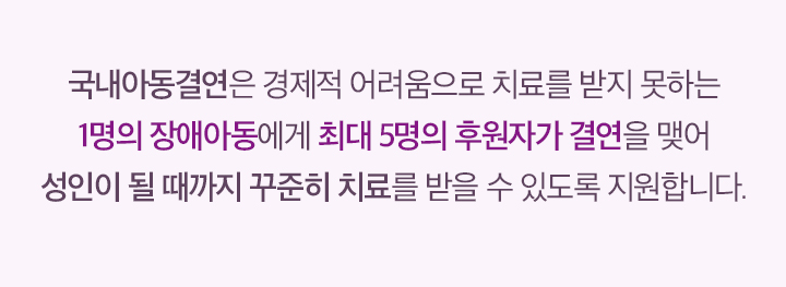 국내아동결연은 경제적 어려움으로 치료를 받지 못하는 1명의 장애아동에게 최대 5명의 후원자가 결연을 맺어 성인이 될 때까지 꾸준히 치료를 받을 수 있도록 지원합니다.