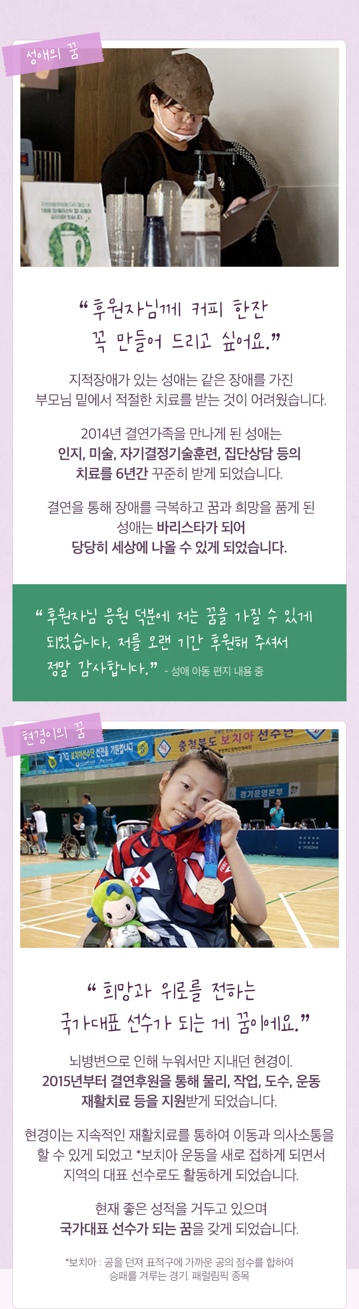 후원자님께 커피 한잔 꼭 만들어 드리고 싶어요. 지적장애가 있는 성애는 결연을 통해 6년간 치료를 꾸준히 받고 바리스타가 되어 당당히 세상에 나올 수 있게 되었습니다. 뇌병변으로 누워서만 지내던 현경이는 지속적인 재활치료를 통해 이동과 의사소통을 할 수 있게 되었고 보치아 운동을 접하게 되면서 지역의 대표 선수로 활동하게 되었습니다.