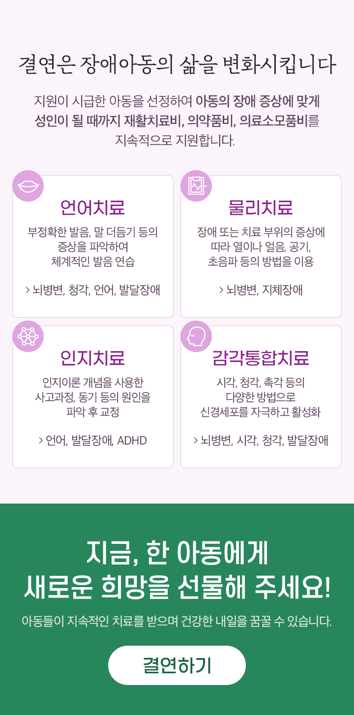 결연은 장애아동의 삶을 변화시킵니다. 지원이 시급한 아동을 선정하여 아동의 장애 증상에 맞게 성인이 될 때까지 재활치료비, 의약품비, 의료소모품비를 지속적으로 지원합니다. 지금 한 아동에게 새로운 희망을 선물해 주세요. 결연하기.