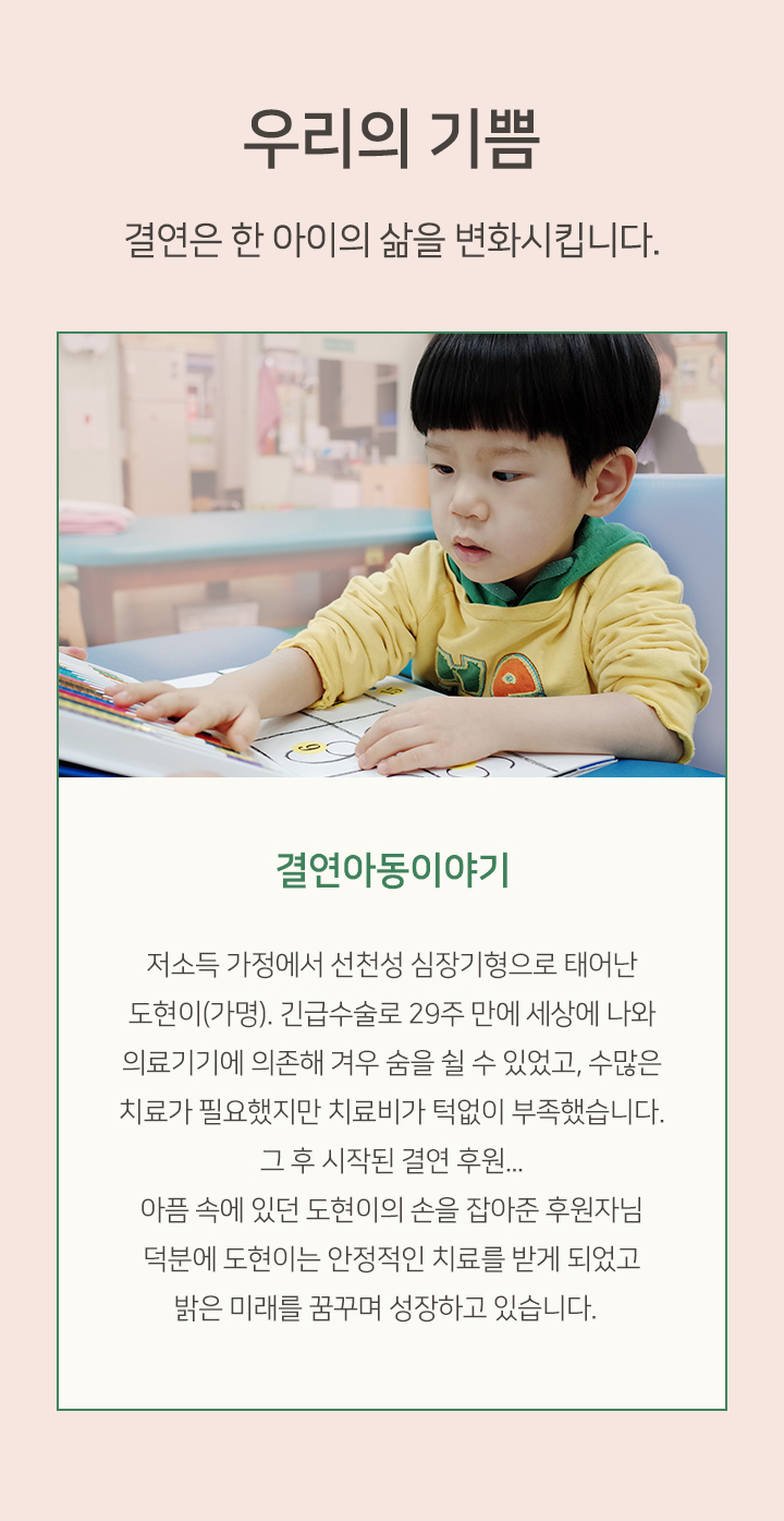 결연은 한 아이의 삶을 변화시킵니다 결연아동이야기 저소득 가정에서 선천성 심장기형으로 태어난 도현이 가명 긴급수술로 29주 만에 세상에 나와 의료기기에 의존해 겨우 숨을 쉴 수 있었고 수많은 치료가 필요했지만 치료비가 턱없이 부족했습니다 그 후 시작된 결연 후원 아픔 속에 있던 도현이의 손을 잡아준 후원자님 덕분에 도현이는 안정적인 치료를 받게 되었고 밝은 미래를 꿈꾸며 성장하고 있습니다