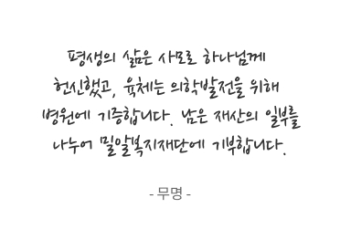 평생의 삶은 사모로 하나님께 헌신했고, 육체는 의학발전을 위해 병원에 기증합니다. 남은 재산의 일부를 나누어 밀알복지재단에 기부합니다. - 무명 -