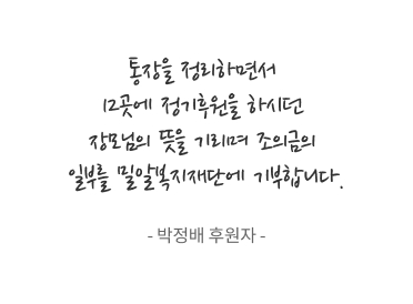 통장을 정리하면서 12곳에 정기후원을 하시던 장모님의 뜻을 기리며 조의금의 일부를 밀알복지재단에 기부합니다. - 박정배 후원자 -