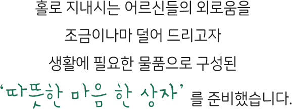 홀로 지내시는 어르신들의 외로움을 조금이나마 덜어 드리고자 생활에 필요한 물품으로 구성된 ‘따뜻한 마음 한 상자’를 준비했습니다.