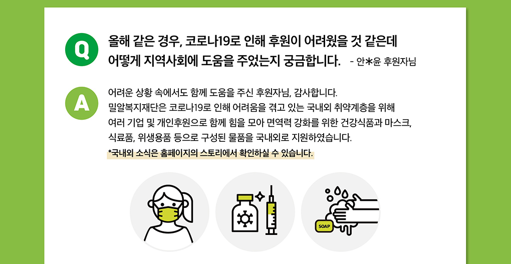 밀알복지재단은 코로나19로 어려움을 겪고 있는 국내외 취약계층을 위해 여러 기업 및 개인 후원으로 함께 힘을 모아 건강식품, 마스크, 위생용품 등으로 구성된 물품을 국내외로 지원하였습니다. 홈페이지의 스토리에서 확인하실 수 있습니다.