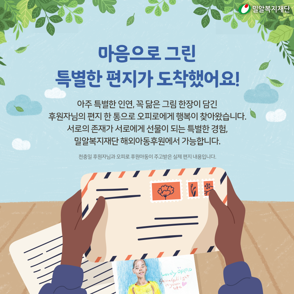 아주 특별한 인연, 꼭 닮은 그림 한장이 담긴 후원자님의 편지 한 통으로 오피로에게 행복이 찾아왔습니다. 서로의 존재가 서로에게 선물이 되는 특별한 경험, 밀알복지재단 해외아동후원에서 가능합니다.