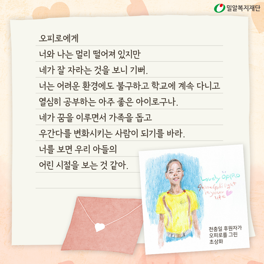 너와 나는 멀리 떨어져 있지만 네가 잘 자라는 것을 보니 기뻐. 네가 꿈을 이루면서 가족을 돕고 우간다를 변화시키는 사람이 되기를 바라. 천충일 후원자가 오피로를 그린 초상화