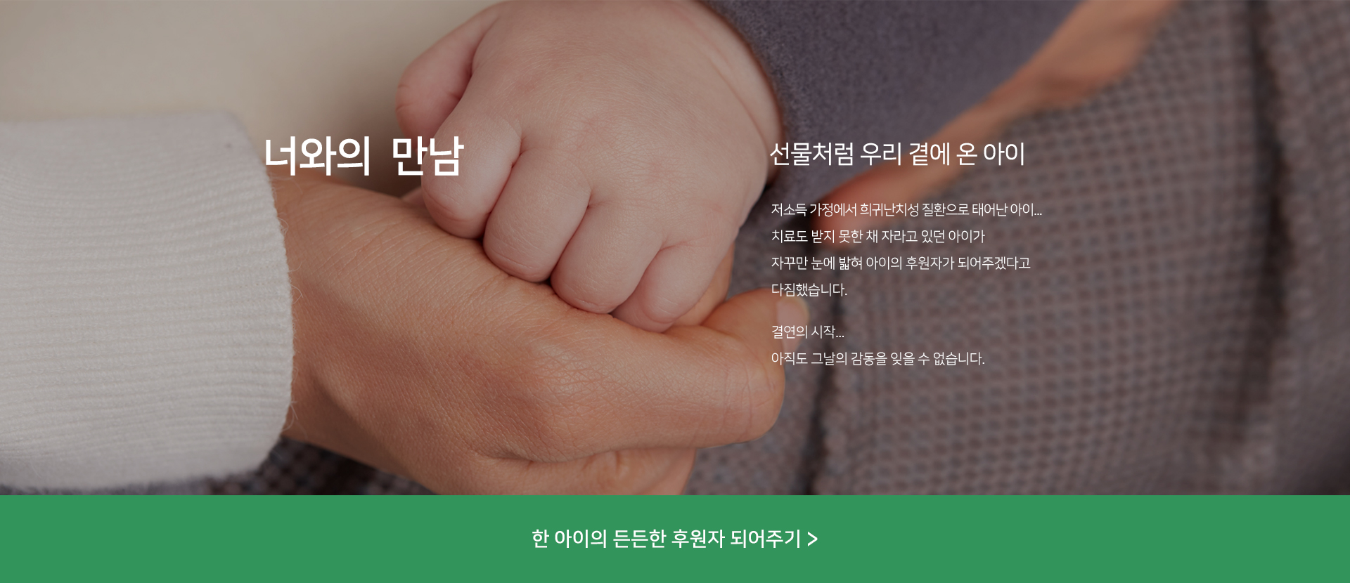 선물처럼 우리 곁에 온 아이 저소득 가정에서 희귀난치성 질환으로 태어난 아이 치료도 제대로 받지 못한 채 자라고 있던 아이가 자꾸만 눈에 밟혀 아이의 후원자가 되어주겠다고 다짐했습니다. 결연의 시작 아직도 그 날의 감동을 잊을 수 없습니다