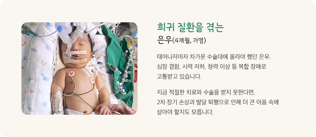 희귀 난치성 질환을 겪는 윤주 4개월 가명. 작은 몸으로 태어난 윤주는 희귀 난치성 질환과 함께 뇌병변 청각장애 시력저하 등으로 고통받고 있습니다. 지금 적절한 치료를 하지 않는다면 2차 장기 손상과 발달 퇴행으로 인해 더 큰 아픔 속에서 살아야 할지도 모릅니다.