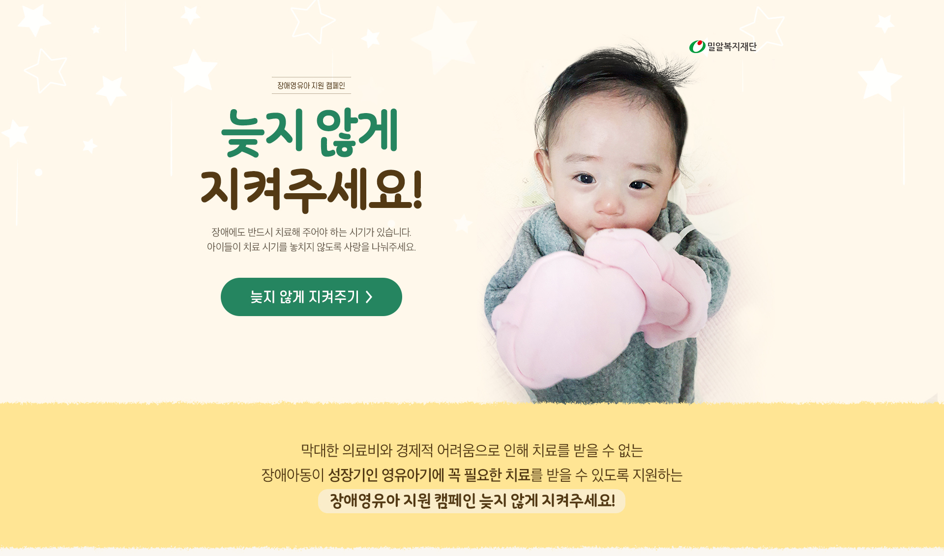 장애영유아 지원 캠페인 늦지 않게 지켜주세요. 막대한 의료비와 경제적 어려움으로 인해 치료를 받을 수 없는 장애아동이 성장기인 영유아기에 꼭 필요한 치료를 받을 수 있도록 지원합니다. 후원버튼 늦지 않게 지켜주기.