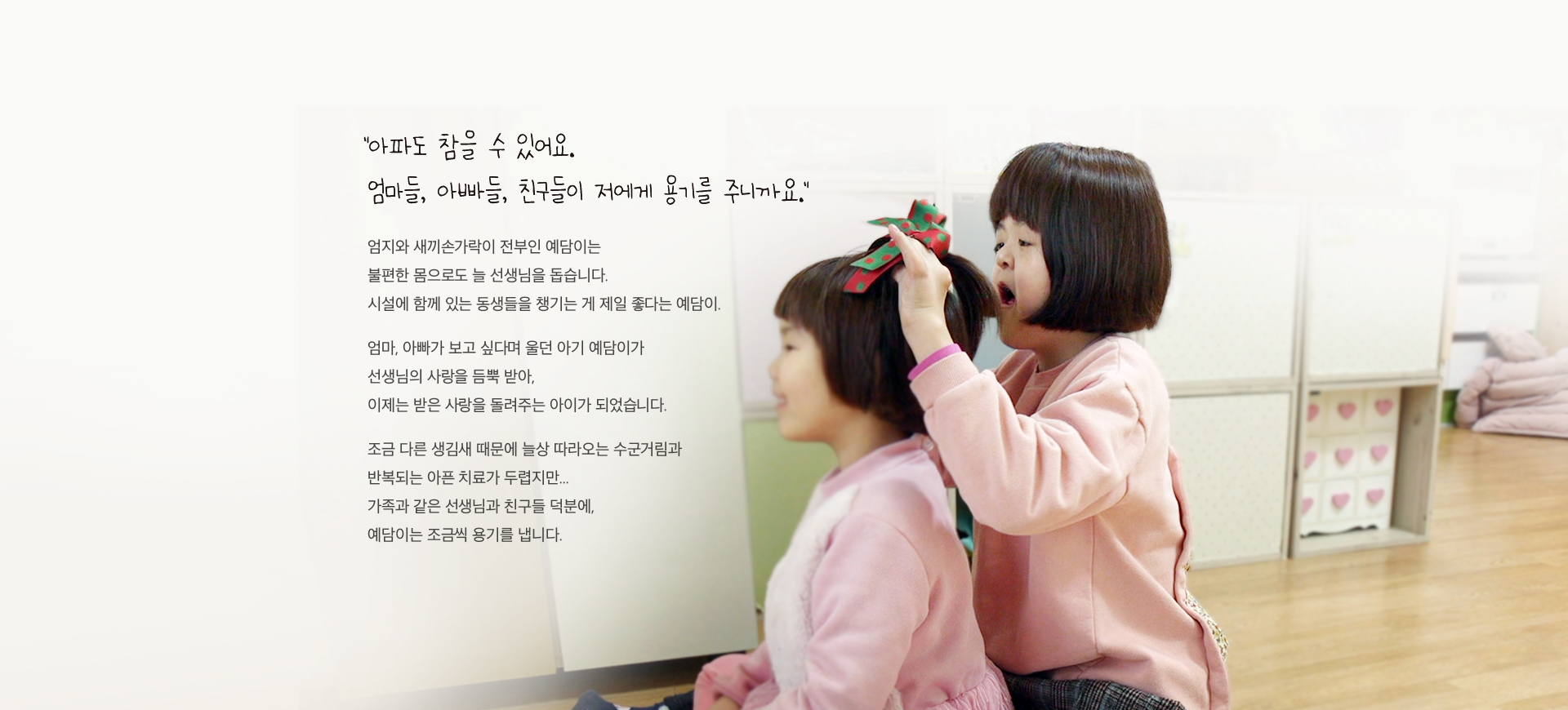 엄지와 새끼손가락이 전부인 예담이는 불편한 몸으로도 늘 선생님을 돕습니다. 조금 다른 생김새 때문에 늘상 따라오는 수군거림과 반복되는 아픈 치료가 두렵지만 가족과 같은 선생님과 친구들 덕분에 예담이는 조금씩 용기를 냅니다.