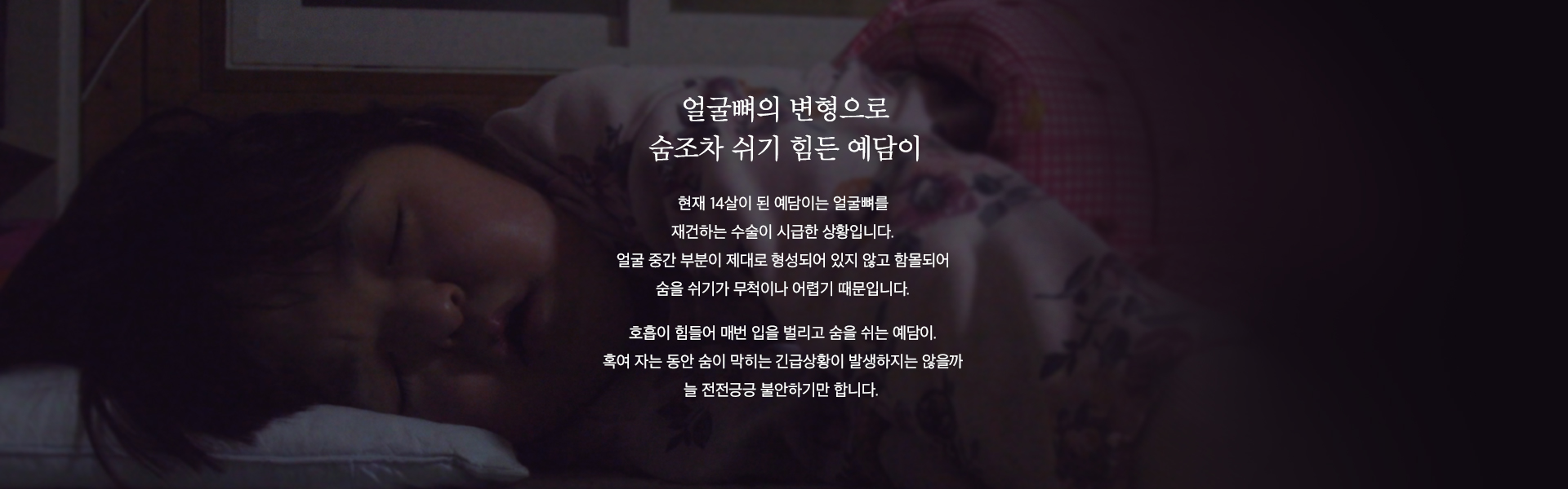 현재 14살이 된 예담이는 얼굴뼈를 재건하는 수술이 시급한 상황입니다. 얼굴 중간 부분이 제대로 형성되어 있지 않고 함몰되어 숨을 쉬기가 무척이나 어렵기 때문입니다.