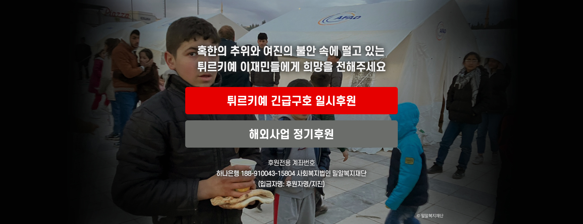 혹한의 추위와 여진의 불안 속에 떨고 있는 튀르키예 이재민들에게 희망을 전해주세요. 튀르키예 긴급구호 일시후원 해외사업 정기후원 후원전용 계좌번호 하나은행 188-910043-15804 사회복지법인 밀알복지재단 입금자명:후원자명/지진