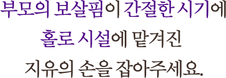 부모의 보살핌이 간절한 시기에 홀로 시설에 맡겨진 지유의 손을 잡아주세요.