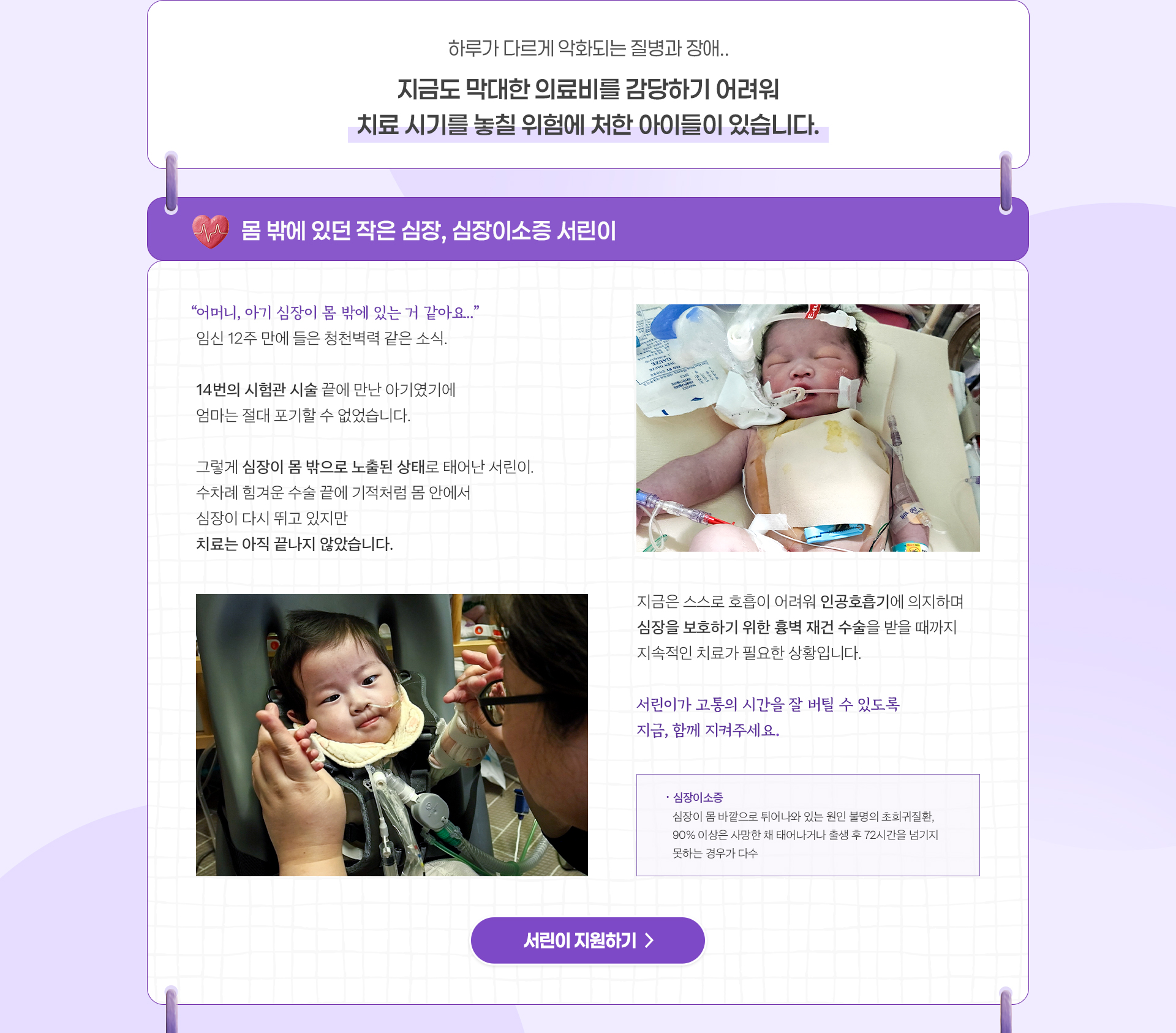 
                하루가 다르게 악화되는 질병과 장애..

                지금도 막대한 의료비를 감당하기 어려워
                치료 시기를 놓칠 위험에 처한 아이들이 있습니다.

                몸 밖에 있던 작은 심장
                심장이소증 서린이

                “어머니, 아기 심장이 몸 밖에 있는 거 같아요..”
                임신 12주 만에 들은 청천벽력 같은 소식.

                14번의 시험관 시술 끝에 만난 아기였기에
                엄마는 절대 포기할 수 없었습니다.

                그렇게 심장이 몸 밖으로 노출된 상태로 태어난 서린이.
                수차례 힘겨운 수술 끝에 기적처럼 
                몸 안에서 심장이 다시 뛰고 있지만
                치료는 아직 끝나지 않았습니다.

                지금은 스스로 호흡이 어려워 인공호흡기에 의지하고 있으며,
                심장을 보호하기 위한 흉벽 재건 수술을 받을 때까지 
                지속적인 치료가 필요한 상황입니다.

                서린이가 고통의 시간을 잘 버틸 수 있도록
                지금, 함께 지켜주세요.

                *심장이소증 : 심장이 몸 바깥으로 튀어나와 있는 원인 불명의 초희귀질환 . 
                90% 이상은 사망한 채 태어나거나 출생 후 72시간을 넘기지 못하는 경우가 다수