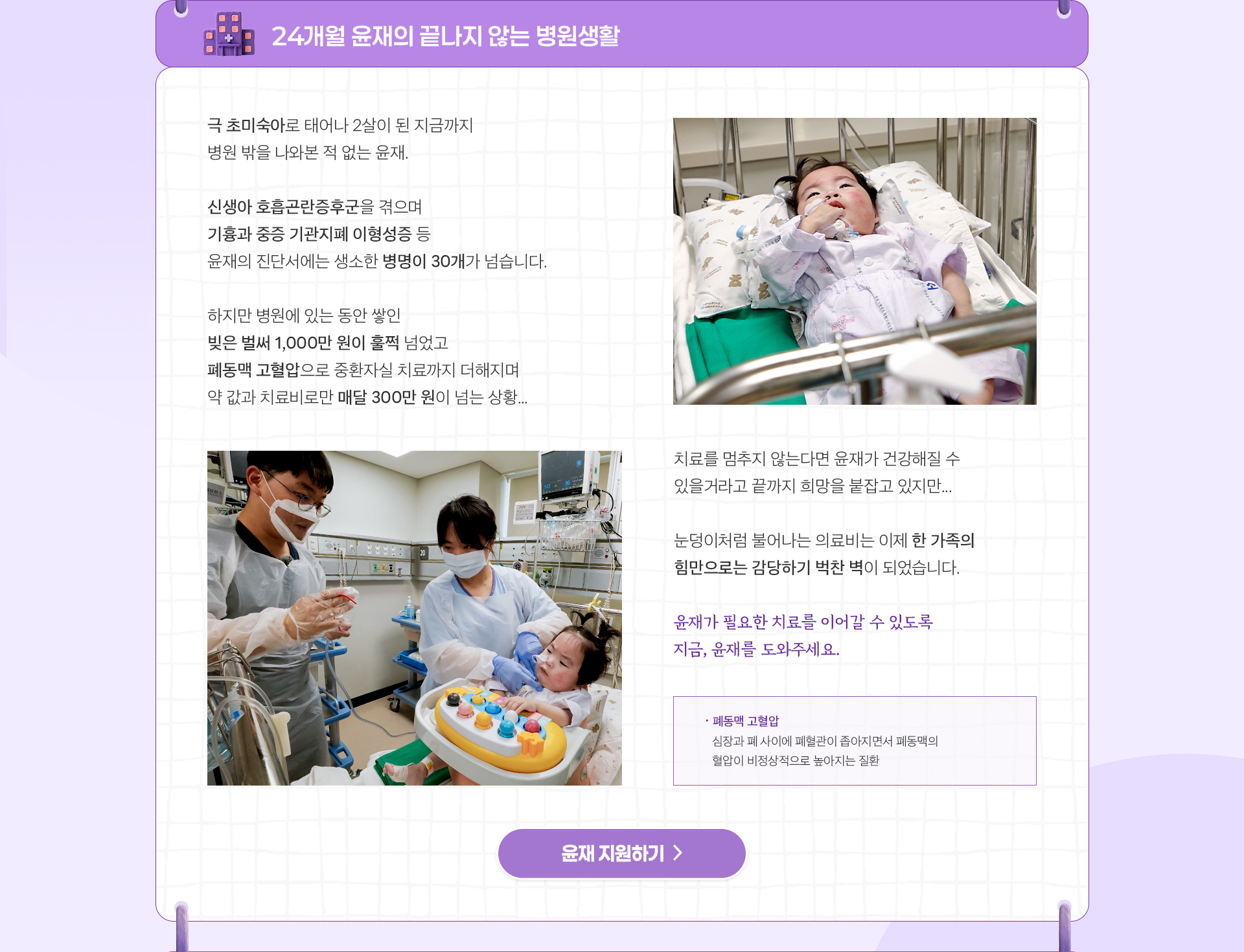 
                24개월 윤재의
                끝나지 않는 병원생활

                극 초미숙아로 태어나 2살이 된 지금까지 
                병원 밖을 나와본 적 없는 윤재.

                신생아 호흡곤란증후군을 겪으며
                기흉과 중증 기관지폐 이형성증 등
                윤재의 진단서에는 생소한 병명이 30개가 넘습니다.

                하지만 병원에 있는 동안 쌓인 
                빚은 벌써 1,000만 원이 훌쩍 넘었고..
                폐동맥 고혈압으로 중환자실 치료까지 더해지며 
                약 값과 치료비로만 매달 300만 원이 넘는 상황.

                쌓여만 가는 의료비는
                이제 가족의 힘만으로 감당하기 어렵습니다.

                윤재가 필요한 치료를 이어갈 수 있도록
                지금, 윤재를 도와주세요.

                *폐동맥 고혈압 : 심장과 폐 사이에 폐혈관이 
                좁아지면서 폐동맥의 혈압이 비정상적으로 높아지는 질환