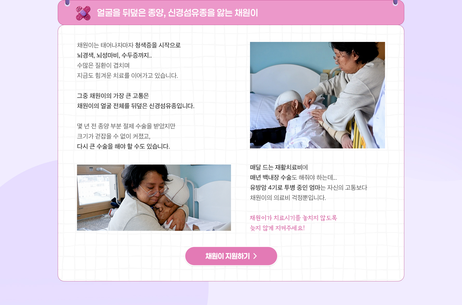 
                얼굴을 뒤덮은 종양,
                신경섬유종을 앓는 채원이

                채원이는 태어나자마자 청색증을 시작으로
                뇌경색, 뇌성마비, 수두증까지..
                수많은 질환이 겹치며
                지금도 힘겨운 치료를 이어가고 있습니다.

                그중 채원이의 가장 큰 고통은
                채원이의 얼굴 전체를 뒤덮은 신경섬유종입니다.

                몇 년 전 종양 부분 절제 수술을 받았지만
                크기가 걷잡을 수 없이 커졌고,
                다시 큰 수술을 해야 할 수도 있습니다.

                매달 드는 재활치료비에
                매년 백내장 수술도 해줘야 하는데.. 
                유방암 4기로 투병 중인 엄마는 
                자신의 고통보다 채원이의 의료비 걱정뿐입니다.

                채원이가 치료시기를 놓치지 않도록
                늦지 않게 지켜주세요!