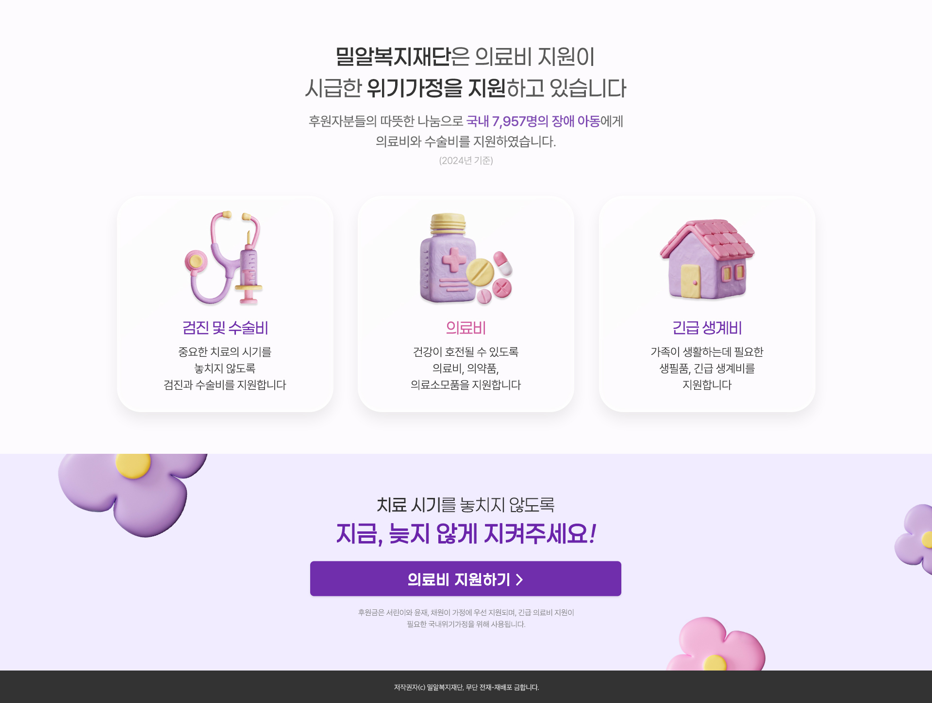 
                밀알복지재단은
                후원자분들의 따뜻한 나눔으로 
                국내 7,957명의 장애 아동에게
                의료비와 수술비를 지원했습니다.
                (2024년 기준)

                검진 및 수술비
                중요한 치료의 시기를 놓치지 않도록
                검진과 수술비를 지원합니다.

                의료비
                건강이 호전될 수 있도록
                의료비, 의약품, 의료소모품을 지원합니다.

                긴급 생계비
                가족이 생활하는데 필요한 생필품, 
                긴급 생계비를 지원합니다.

                치료 시기를 놓치지 않도록
                지금, 늦지 않게 지켜주세요!