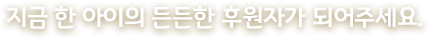 지금 한 아이의 든든한 후원자가 되어주세요.