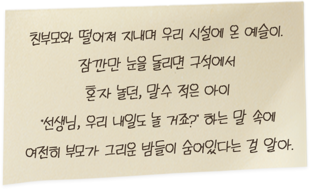 친부모와 떨어져 지내며 우리 시설에 온 예슬이. 잠깐만 눈을 돌리면 구석에서 혼자 놀던, 말수 적은 아이 “선생님, 우리.. 내일도 놀 거죠?” 하는 말 속에 여전히 부모가 그리운 밤들이 숨어 있다는 걸 알아.