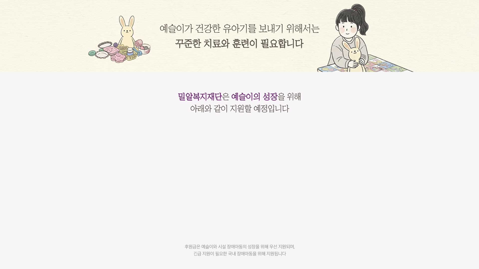 예슬이가 건강한 유아기를 보내기 위해서는 꾸준한 치료와 훈련이 필요합니다 밀알복지재단은 예슬이의 성장을 위해 아래와 같이 지원할 예정입니다