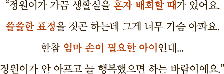 "정원이가 가끔 생활실을 혼자 배회할 때가 있어요. 쓸쓸한 표정을 짓곤 하는데 그게 너무 가슴 아파요. 한참 엄마 손이 필요한 아이인데… 정원이가 안 아프고 늘 행복했으면 하는 바람이에요."