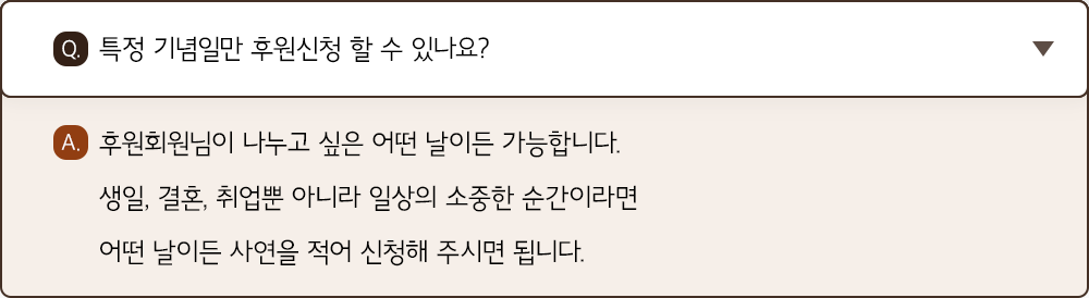 A. 후원회원님이 나누고 싶은 어떤 날이든 가능합니다. 생일, 결혼, 취업뿐 아니라 일상의 소중한 순간이라면 어떤 날이든 사연을 적어 신청해 주시면 됩니다.