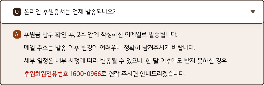A. 후원금 납부 확인 후, 2주 안에 작성하신 이메일로 발송됩니다. 메일 주소는 발송 이후 변경이 어려우니 정확히 남겨주시기 바랍니다. 세부 일정은 내부 사정에 따라 변동될 수 있으나, 한 달 이후에도 받지 못하신 경우 후원회원전용번호 1600-0966로 연락 주시면 안내드리겠습니다.