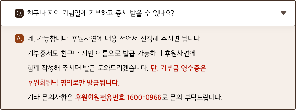 A. 네, 가능합니다. 후원사연에 내용 적어서 신청해 주시면 됩니다. 기부증서도 친구나 지인 이름으로 발급 가능하니 후원사연에 함께 작성해 주시면 발급 도와드리겠습니다. 단, 기부금 영수증은 후원회원님 명의로만 발급됩니다. 기타 문의사항은 후원회원전용번호 1600-0966로 문의 부탁드립니다.