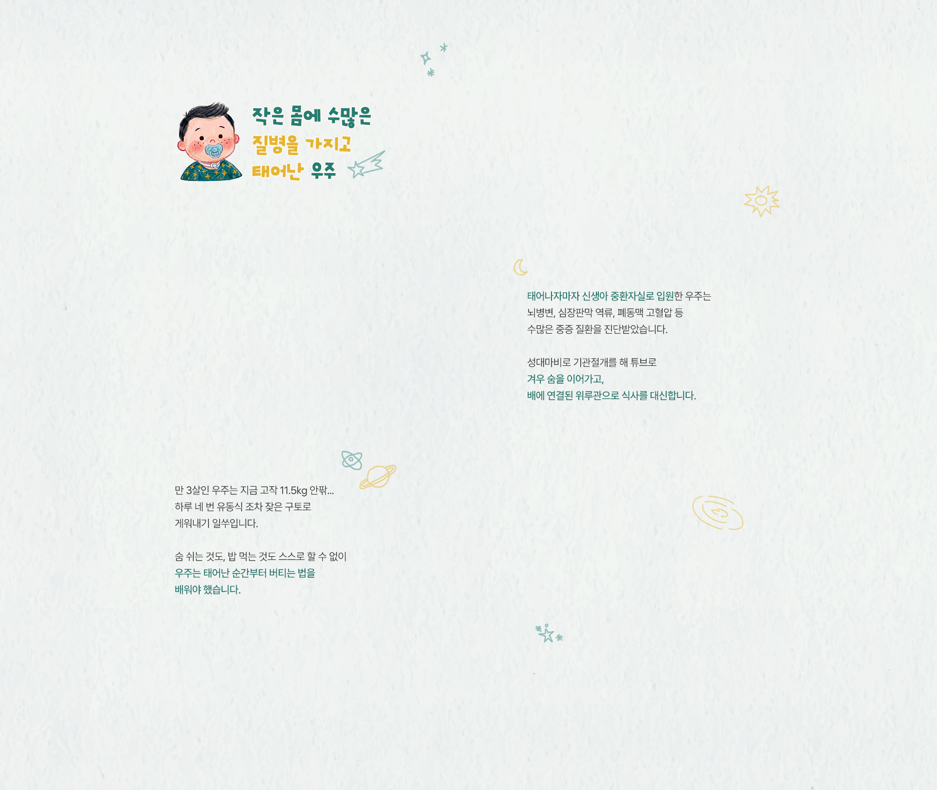 
                작은 몸에 수많은 질병을 가지고 태어난 우주
                태어나자마자 신생아 중환자실로 입원한 우주는뇌병변, 심장판막 역류, 폐동맥 고혈압수많은 중증 질환을 진단받았습니다.
                성대마비로 기관절개를 해 튜브로 겨우 숨을 이어가고,
                배에 연결된 위루관으로 식사를 대신합니다.

                만 3살인 우주는 지금 고작 11.5kg 안팎..하루 네 번 유동식 조차 잦은 구토로 게워내기 일쑤입니다.
                숨 쉬는 것도, 밥 먹는 것도 스스로 할 수 없이 
                우주는 태어난 순간부터 버티는 법을 배워야 했습니다.
            