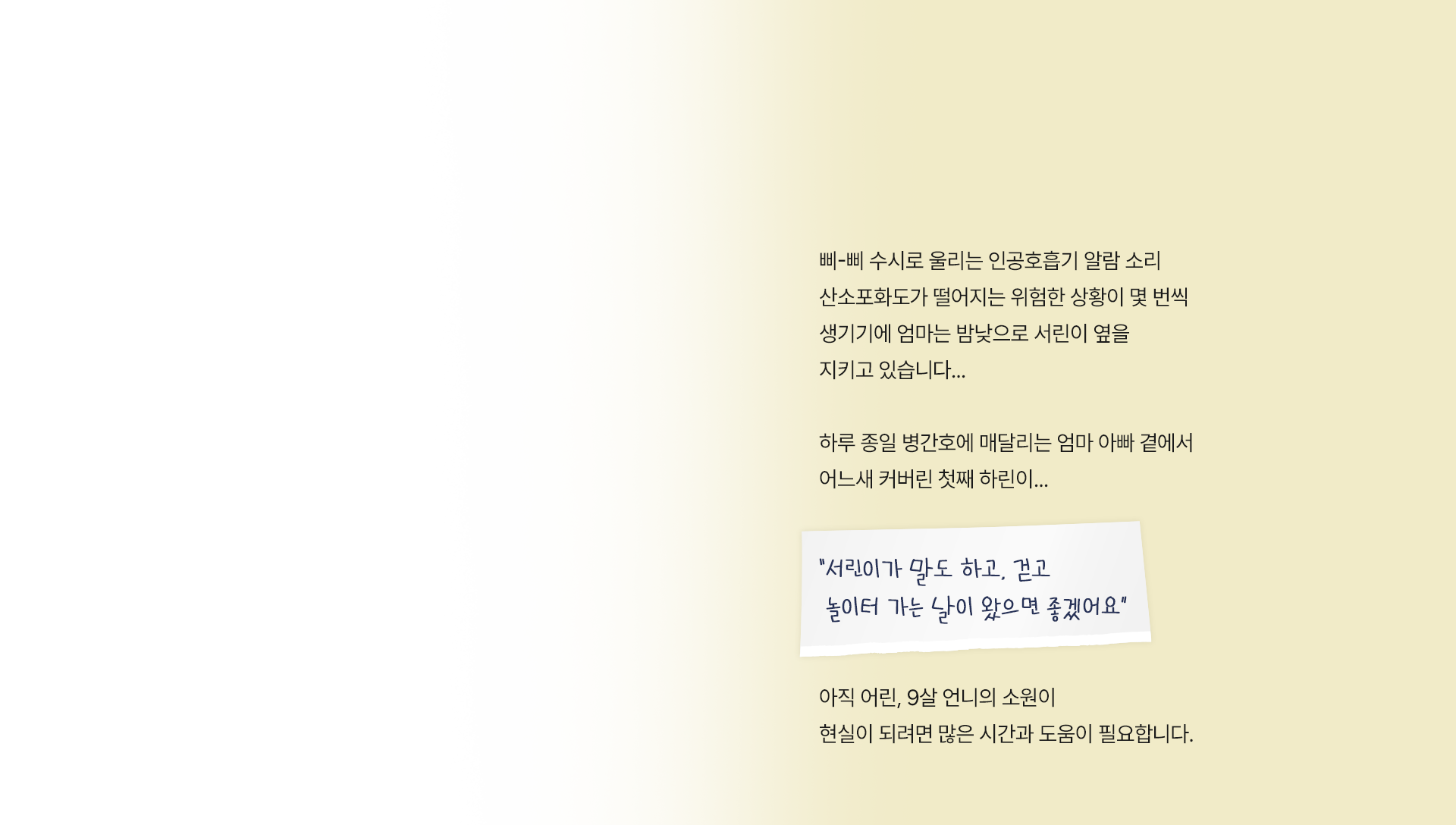 삐-삐 수시로 울리는 인공호흡기 알람 소리 산소포화도가 떨어지는 위험한 상황이 몇 번씩 생기기에 엄마는 밤낮으로 서린이 옆을 지키고 있습니다.. 하루 종일 병간호에 매달리는 엄마아빠 곁에서 어느새 커버린 첫째 하린이..
                    “ 서린이가 말도 하고, 걷고 놀이터 가는 날이 왔으면 좋겠어요 ”
                    아직 어린, 9살 언니의 소원이 현실이 되려면 많은 시간과 도움이 필요합니다.
                    