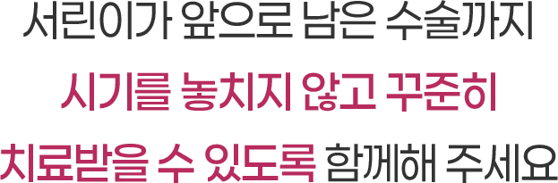 서린이가 앞으로 남은 수술까지 시기를 놓치지 않고 꾸준히 치료받을 수 있도록 함께해 주세요