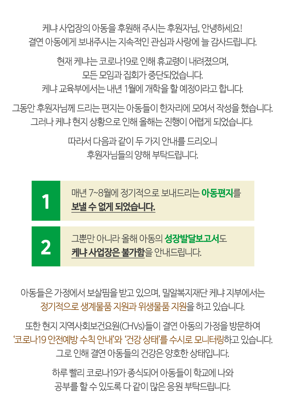 케냐 현지 상황으로 인해 매년 7~8월에 정기적으로 보내드리는 아동편지를 보낼 수 없게 되었습니다. 올해 아동의 성장발달보고서도 케냐 사업장은 불가함을 안내드립니다.
밀알복지재단 케냐 지부에서는 정기적으로 생계물품 지원과 위생물품 지원을 하고 있습니다. 지역사회보건요원들이 가정을 방문하여 건강 상태를 수시로 모니터링하고 있습니다. 아동들의 건강은 양호한 상태입니다.