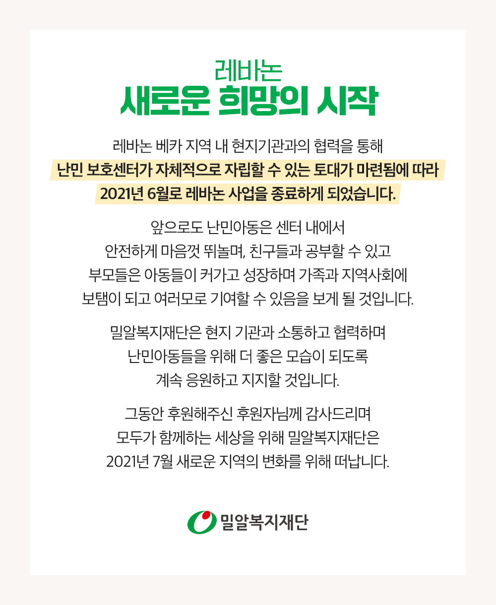 레바논 베카 지역 내 현지기관과의 협력을 통해 난민 보호센터가 자체적으로 자립할 수 있는 토대가 마련됨에 따라 2021년 6월로 레바논 사업을 종료하게 되었습니다. 소외된 아동들을 위해, 새로운 희망을 함께 만들어주세요.