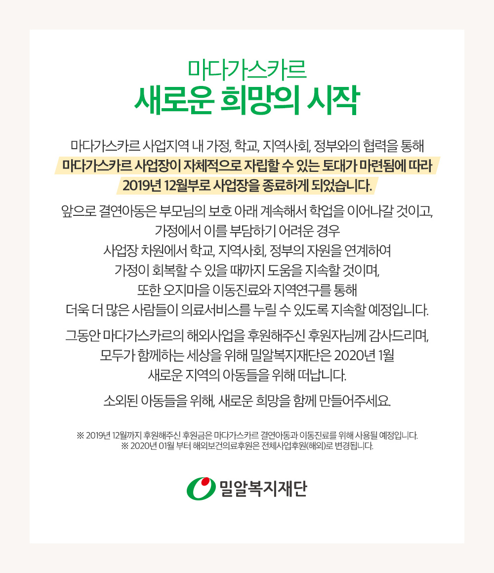 마다가스카르 사업장이 자체적으로 자립할 수 있는 토대가 마련됨에 따라 2019년 12월부로 사업장을 종료하게 되었습니다. 2019년 12월까지 후원해주신 후원금은 마다가스카르 결연아동과 이동진료를 위해 사용될 예정입니다.