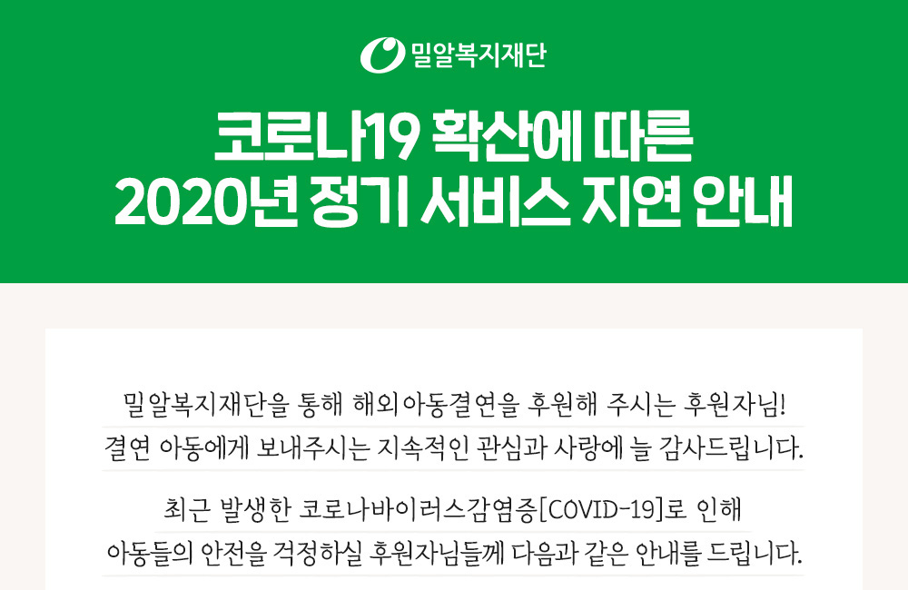 코로나19 확산에 따른 2020년 정기 서비스 지연 안내. 해외아동결연을 후원해 주시는 후원자님. 지속적인 관심과 사랑에 늘 감사드립니다.