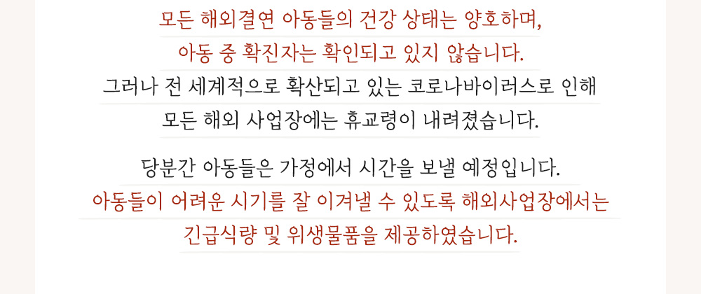 모든 해외결연 아동들의 건강 상태는 양호하며 확진자는 확인되고 있지 않습니다. 모든 해외 사업장에는 휴교령이 내려졌습니다. 긴급식량지원 및 위생물품을 제공하였습니다.