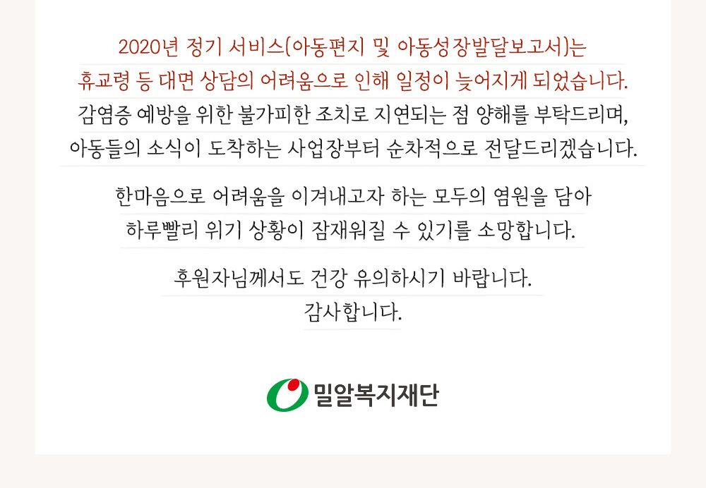 2020년 아동편지 및 아동성장발달보고서는 대면 상담의 어려움으로 인해 일정이 늦어집니다. 아동들의 소식이 도착하는 사업장부터 순차적으로 전달드리겠습니다.