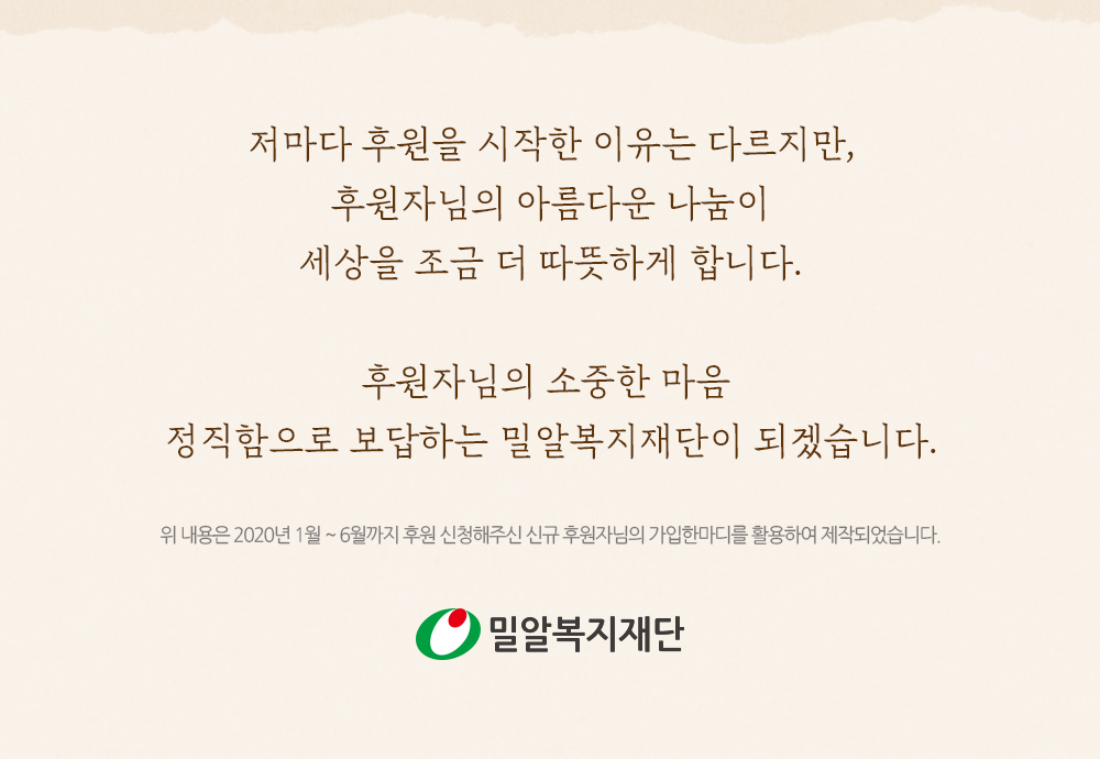 저마다 후원을 시작한 이유는 다르지만, 후원자님의 아름다운 나눔이 세상을 조금 더 따뜻하게 합니다. 후원자님의 소중한 마음, 정직함으로 보답하는 밀알복지재단이 되겠습니다. 위 내용은 2020년 1월 ~ 6월까지 후원 신청해주신 신규 후원자님의 가입한마디를 활용하여 제작되었습니다.